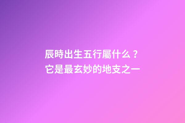 辰時出生五行屬什么？它是最玄妙的地支之一